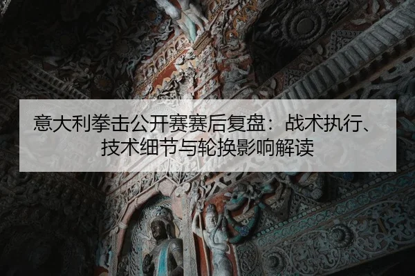 意大利拳击公开赛赛后复盘：战术执行、技术细节与轮换影响解读