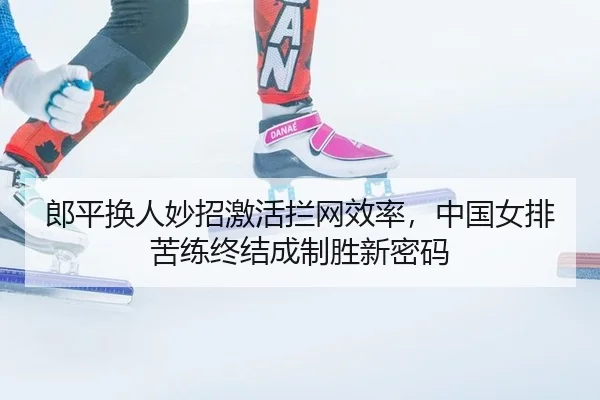 郎平换人妙招激活拦网效率，中国女排苦练终结成制胜新密码