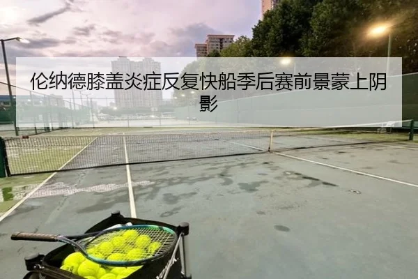 伦纳德膝盖炎症反复快船季后赛前景蒙上阴影