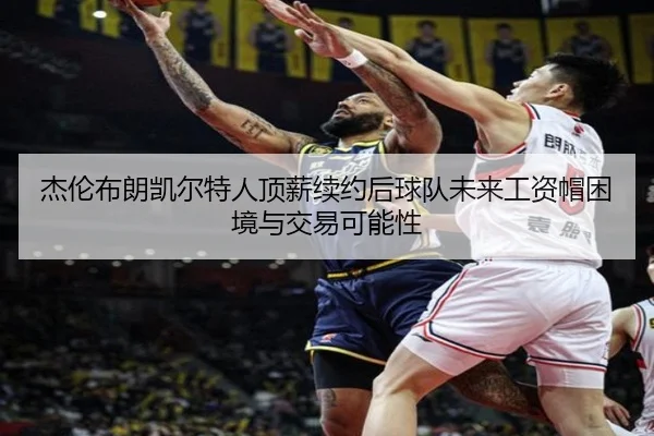 杰伦布朗凯尔特人顶薪续约后球队未来工资帽困境与交易可能性